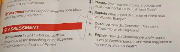 150 semec
teland, and parts of Russia
Q DESCRIBE What European invasions took place
atter charlemagne's death?
(2) ASSESSMENT
1. Summarize In one ways did Justinian
to the flourishing of the Byzantine
empire after the decline of Rome?
a. Identify What was the impact of political and
legal ideas contained in Justinian's Code?
3. Explain What impact did the fall of Rome have
on Western Europe?
4. Describe How did Germanic tribes carve
Europe into small kingdoms?
5. Explain How did Charlemagne briefly reunite
much of Western Europe, and what happened to
his empire after his death?