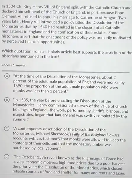 In 1534 CE, King Henry VIII of England split with the Catholic Church and
declared himself head of the Church of England , in part because Pope
Clement VII refused to annul his marriage to Catherine of Aragon. Two
years later, Henry VIII introduced a policy titled the Dissolution of the
Monasteries that by 1540 had resulted in the closure of all Catholic
monasteries in England and the confiscation of their estates. Some
historians assert that the enactment of the policy was primarily motivated
by perceived financial opportunities.
Which quotation from a scholarly article best supports the assertion of the
historians mentioned in the text?
Choose 1 answer:
A "At the time of the Dissolution of the Monasteries, about 2
percent of the adult male population of England were monks; by
1690, the proportion of the adult male population who were
monks was less than 1 percent."
B "In 1535, the year before enacting the Dissolution of the
Monasteries, Henry commissioned a survey of the value of church
holdings in England-the work, performed by sheriffs, bishops, and
magistrates, began that January and was swiftly completed by the
summer."
C "A contemporary description of the Dissolution of the
Monasteries, Michael Sherbrook's Falle of the Religious Howses,
recounts witness testimony that monks were allowed to keep the
contents of their cells and that the monastery timber was
purchased by local yeomen."
D "The October 1536 revolt known as the Pilgrimage of Grace had
several economic motives high food prices due to a poor harvest
the prior year; the Dissolution of the Monasteries, which closed
reliable sources of food and shelter for many;and rents and taxes