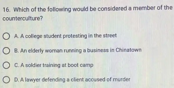 16. Which of the following would be considered a member of the
counterculture?
A. A college student protesting in the street
B. An elderly woman running a business in Chinatown
C. A soldier training at boot camp
D. A lawyer defending a client accused of murder