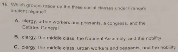 16. Which groups made up the three social classes under France's
ancient régime?
A. clergy, urban workers and peasants, a congress and the
Estates General
B. clergy, the middle class, the National Assembly and the nobility
C. clergy, the middle class, urban workers and peasants, and the nobility