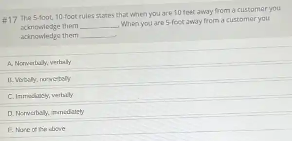 #17 The 5-foot, 10 foot rules states that when you are 10 feet away from a customer you
acknowledge them __
When you are 5-foot away from a customer you
acknowledge them __
A. Nonverbally, verbally
B. Verbally, nonverbally
C. Immediately, verbally
D. Nonverbally, immediately
E. None of the above