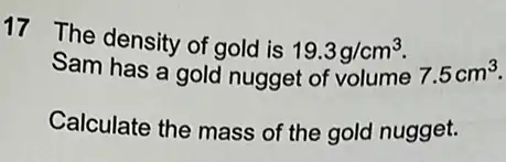 17 The density of gold is 19.3g/cm^3
Sam has a gold nugget of volume 7.5cm^3
Calculate the mass of the gold nugget.