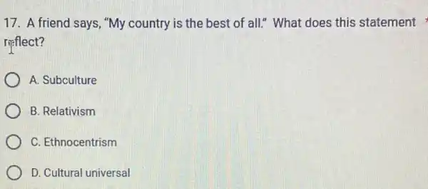 17. A friend says , "My country is the best of all." What does this statement
rifflect?
A. Subculture
B. Relativism
C. Ethnocentrism
D. Cultural universal