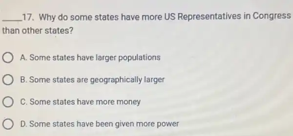 __ 17. Why do some states have more US Representatives in Congress
than other states?
A. Some states have larger populations
B. Some states are geographically larger
C. Some states have more money
D. Some states have been given more power