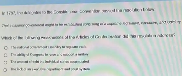 In 1787, the delegates to the Constitutional Convention passed the resolution below:
That a national government ought to be established consisting of a supreme legislative executive, and judiciary.
Which of the following weaknesses of the Articles of Confederation did this resolution address?
The national government's inability to regulate trade.
The ability of Congress to raise and support a military.
The amount of debt the individual states accumulated
The lack of an executive department and court system