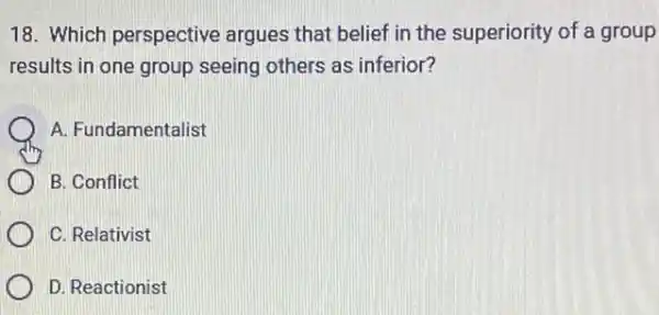 18. Which perspective argues that belief in the superiority of a group
results in one group seeing others as inferior?
A. Fundamentalist
B. Conflict
C. Relativist
D. Reactionist