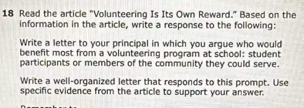 18 Read the article "Volunteering Is Its Own Reward." Based on the
information in the article, write a response to the following:
Write a letter to your principal in which you argue who would
benefit most from a volunteering program at school: student
participants or members of the community they could serve.
Write a well-organized letter that responds to this prompt. Use
specific evidence from the article to your answer.