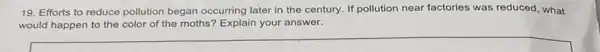 19. Efforts to reduce pollution began occurring later in the century. If pollution near factories was reduced, what
would happen to the color of the moths'Explain your answer.