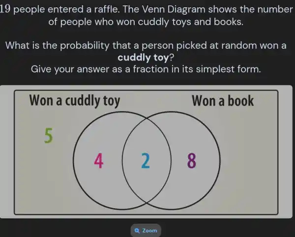 19 people entered a raffle. The Venn Diagram shows the number
of people who won cuddly toys and books.
What is the probability , that a person picked at random won a
cuddly toy?
Give your answer as a fraction in its simplest form.
Won a cuddly toy
Won a book
5
square 
4. 2