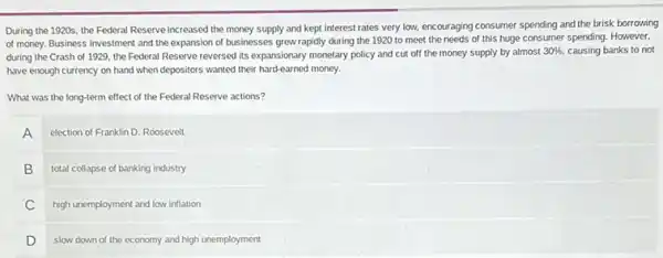 During the 1920s, the Federal Reserve increased the money supply and kept interest rates very low, encouraging consumer spending and the brisk borrowing
of money. Business investment and the expansion of businesses grew rapidly during the 1920 to meet the needs of this huge consumer spending. However,
during the Crash of 1929, the Federal Reserve reversed its expansionary monetary policy and cut off the money supply by almost
30%  causing banks to not
have enough currency on hand when depositors wanted their hard-earned money.
What was the long-term effect of the Federal Reserve actions?
A election of Franklin D Roosevelt
B total collapse of banking industry
C high unemployment and low inflation
D slow down of the economy and high unemployment