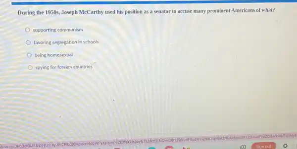 During the 1950s, Joseph McCarthy used his position as a senator to accuse many prominent Americans of what?
supporting communism
favoring segregation in schools
being homosexual
spying for foreign countries