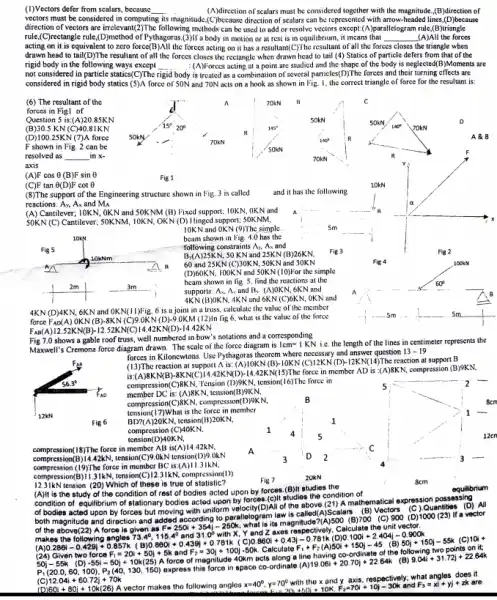 (1)Vectors defer from scalars , because __ (A)direction of scalars must he considered together with the magnitude, (B)direction of
vectors must be considered in computing its magnitude direction of scalars can he represented with arrow-headed I lines,(D)because
direction of vectors are following methods can be used to add or resolve vectors except:(10parallelogram nule (B)triangle
rule,(C)rectangle rule,(D)method of Pythagoras.(3)II'a body in motion or at rest is in equilibrium,it means that __ (A)All the forces
acting on it is equivalent to zero force(B)All the forces acting on it has a resultant(C)The resultant of all the forces closes the triangle when
drawn head to tail(D)The resultant of all the forces closes the rectangle when drawn head to tail (4) Statics of particle defers from that of the
rigid body in the following ways except __ :(A)Forces acting at a point are studied and the shape of the body is neglected(B)Moments are
not considered in particle statics(C)The r rigid body y is treated as a combination of several particles(D)The forces and their turning effects are
considered in rigid body statics (5)A force of 50N and 70N acts on a hook as shown in Fig. I, the correct triangle of force for the resultant is:
(6) The resultant of the	70kN	C
forces in Figl of
Question 5 is:(A)20.85K N	50kN	D
(B) 30.5 KN(C)40.81KN
(D) 10025KN (7)A force 50kN
70kN
A & B
F shown in Fig. 2 can be
resolved as __ in x-
axis
(A)F cos 0 (B)F sin 6	Fig 1
(C)F tan 6(D)F cot e
(8)The support of the Engineering structure shown in Fig. 3 is called
and it has the following
reactions: Ay, Ax and M_(A)
(A) Cantilever; 10KN.OKN and 50KNM (B)Fixed support; 10KN, OK N and
50KN (C) Cantilever; 50KNM 10KN, OKN (D) Ilinged support: 50KNM,
x
10KN and OKN (9)The simple
beam shown in l'ig 4.0 has the
Fig5	following constraints As, A and
B,(A)2SKN, 50 KN and 25KN (B)26K N
Fig 2
60 and 25KN 50KN and 30KN	JOOKN
(D)60KN, 100KN and 50KN (10)For the simple
beam shown in fig 5. find the reactions at the
supports: A, A, and B. :(A)OKN , 6KN and
60
AKN (B)OKN. 4KN and 6K N (C)6KN, OKN and
A	B
4KN (D)4KN , 6KN and OKN(11)Fig_6 is a joint in a truss, calculate the value of the member
force FAD(A ).OKN(B).8KN (C)9.OKN (D)-9.0KM (12)In lig 6, what is the value of the force
sm
FAB(A)12.52KN(B)-12.52KN(C)14.42KN(D)-14.42KN
Fig 7.0 shows a gable roof truss, well numbered in bow's notations and a corresponding
Maxwell's Cremona force diagram drawn. The scale of the force diagram is i.C. the length of the lines in centimeter represents the
forces in Kiloncwtons. Use Pythagoras theorem where necessary and answer question 13-19
(13)The reaction at support (B):10KN/C)/2KN/DH+12KN(14)The reaction at support B
is:(A)8KN(B 4.42KN(D)-14.42KN(15)The force in member AD is compression (B)9KN.
compression(C)BKN.Tension (D)9KN, tension(16)The force in
member DC is: (A)8K N. tension(B)9KN.
compression(C)8KN, compression(D)9KN.
tension(17)What is the force in member
BD?(A)20KN,tension(B)20KN.
compression (C)40KN,
tension(D)40KN.
12cr
compression(18)The force in member AB is(A)14.42kN,
compression(B) 4442kV, tension(C)R.0kN tension(D)9.0kN
Fig 6
(A)It is the study of the condition of rest of bodies acted upon by forces.(B)It studies the
condition of equilibrium of stationary bodies acted upon by forces (c)It studies the condition of
equilibrium
of bodies acted upon by forces but moving with uniform velocity(D)All of the above (21) A mathematical expression possessing
both magnitude and direction and added according to law is called(A)Scalars (B)Vectors (C) Quantities (D) All
of the above(22) A force is given as
F=250i+354j-250k
what is its magnitu (B) 700 (C) 900 (D)1000 (23) lfa vector
makes the following angles 73.49,116.4 and makes the following angles
31.0^circ withx.
0.860i+0.439j+0.781k 5)0.8601+0.43i-0.78ik(D)0.100i+2.404i-0.900k 500.860i+u_(2)+12i(O)50i+150i-45(8)5O_(1)+250j-55kF50kC (C) 10i+
P_(1)(20.0,60,100),P_(2)(40,130,150) express this force in space co
12.04i+60.72j+70k
60i+80j+10k(26) A vector makes the following angles x=40^circ ,y=70^circ 
and y axis,respectively; what angles does it
E_(1)=20i+50i+10K,F_(2)=70i+10j-30k and F_(3)=xi+yi+zk are