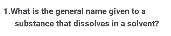 1.Wh at is the general na me given to a
substan ce that dis solves in a solvent?