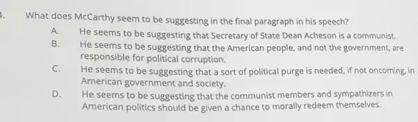 1.
What does McCarthy seem to be suggesting in the final paragraph in his speech?
He seems to be suggesting that Secretary of State Dean Acheson is a communist.
B.
He seems to be suggesting that the American people, and not the government, are
responsible for political corruption.
C.
He seems to be suggesting that a sort of political purge is needed, if not oncoming, in
American government and society.
D. He seems to be suggesting that the communist members and sympathizers in
American politics should be given a chance to morally redeem themselves.