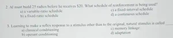 2. Al must build 25 radios before he receives 20 What schedule of reinforcement is being used?
a) a variable-ratio schedule
c) a fixed-interval schedule
b) a fixed-ratio schedule
d) a continuous schedule
3. Learning to make a reflex response to a stimulus other than to the original, natural stimulus is called
__
a) classical conditioning
c) memory linkage
b) operant conditioning
d) adaptation