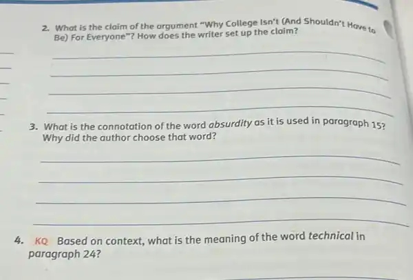 2. What is the claim of the argument "Why College Isn't (And Shouldn't Have to
Be) For Everyone"?How does the writer set up the claim?
__
3. What is the connotation of the word absurdity as it is used in paragraph 15?
Why did the author choose that word?
__
4.KQ Based on context what is the meaning of the word technical in
paragraph 24?