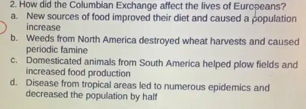 2. How did the Columbian Exchange affect the lives of Europeans?
a. New sources of food improved their diet and caused a population
increase
b. Weeds from North America destroyed wheat harvests and caused
periodic famine
c. Do mesticated animals from South America helped plow fields and
increased food production
d. Disease from tropical areas led to numerous epidemics and
decreased the population by half