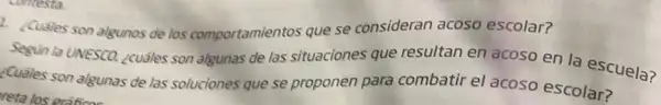 2. ¿Cuáles son algunos de los comportamientos que se consideran acoso escolar?
Segun la UNESCO, ¿cuáles son algunas de las situaciones que resultan en acoso en la escuela?
¿Cuáles son algunas de las soluciones que se proponen para combatir el acoso escolar?