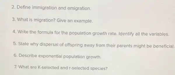 2. Define immigration and emigration.
3. What is migration? Give an example.
4. Write the formula for the population growth rate. Identify all the variables.
5. State why dispersal of offspring away from their parents might be beneficial.
6. Describe exponential population growth.
7. What are K-selected and r-selected species?