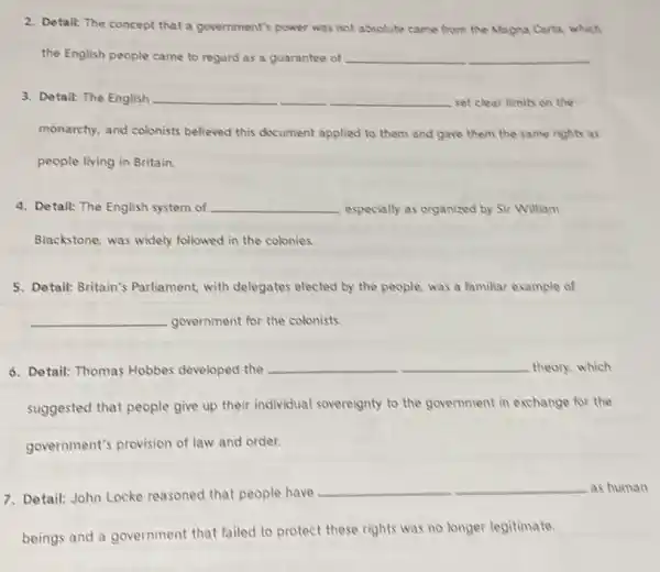 2. Detail: The concept that a government's power was not absolute came from the Magna Carta, which
the English people came to regard as a guarantee of __
3. Detail: The English __ set clear limits on the
monarchy, and colonists believed this document applied to them and gave them the same rights as
people living in Britain.
4. Detail: The English system of __ especially as organized by Sir William
Blackstone, was widely followed in the colonies.
5. Detail: Britain's Parliament, with delegates elected by the people.was a familiar example of
__ government for the colonists.
6. Detail: Thomas Hobbes developed the
__ theory, which
suggested that people give up their individual sovereignty to the government in exchange for the
government's provision of law and order.
7. Detail: John Locke reasoned that people have
__	as human
beings and a government that failed to protect these rights was no longer legitimate.