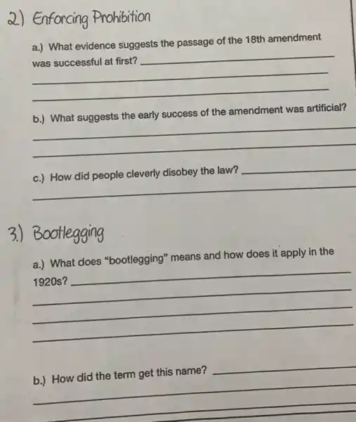 2) Enforcing Prohibition
__
a.) What evidence suggests the passage of the 18th amendment
b.) What suggests the early success of the amendment was artificial?
__
__
3.)Bootlegging
a.) What does "bootlegging" means and how does it apply in the
__
__