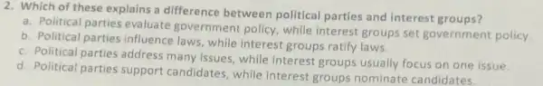 2. Which of these explains a difference between political parties and interest groups?
a. Political parties evaluate government policy, while interest groups set government policy
b. Political parties influence laws, while interest groups ratify laws.
c. Political parties address many issues, while interest groups usually focus on one issue.
d. Political parties support candidates, while interest groups nominate candidates.