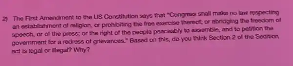 2) The First Amendment to the US Constitution says that "Congress shall make no law respecting
an establishment of religion or prohibiting the free exercise thereof; or abridging the freedom of
speech, or of the press; or the right of the people peaceably to assemble, and to petition the
government for a redress of grievances." Based on this, do you think Section 2 of the Sedition
act is legal or illegal? Why?