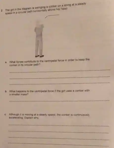 2 The girl in the diagram is swinging a conker on a string at a steady
speed in a circular path honzontally above her head.
__
What forces contribute to the ce centripetal force in order to keep the
conker in its circular path?
__
b What happens to the centripetal force if the girl uses a conker with
a smaller mass?
__
c Although it is moving at a steady speed the conker is continuously
accelerating	why
__