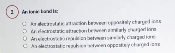 2
) An ionic bond is:
An electrostatic attraction between oppositely charged ions
An electrostatic attraction between similarly charged ions
An electrostatic repulsion between similarly charged ions
An electrostatic repulsion between oppositely charged ions