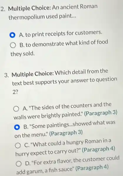 2. Multiple Choice: An ancient Roman
thermopolium used paint __
A. to print receipts for customers.
B. to demonstrate what kind of food
they sold.
3. Multiple Choice: Which detail from the
text best supports your answer to question
2?
A. "The sides of the counters and the
walls were brightly painted." (Paragraph 3)
B. "Some paintings ...showed what was
on the menu."(Paragraph 3)
C. "What could a hungry Roman in a
hurry expect to carry out?" (Paragraph 4)
D. "For extra flavor the customer could
add garum, a fish sauce" (Paragraph 4)