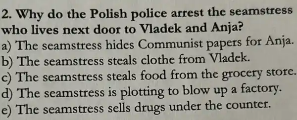 2. Why do the Polish police arrest the seamstress
who lives next door to Vladek and Anja?
a) The seamstre ss hides Communist papers for Anja.
b) The seamstress steals clothe from Vladek.
c) The seamstre ss steals food from the grocery store.
d) The seamstress is plotting to blow up a factory.
e) The seamstress sells drugs under the counter.