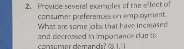 2 . Provide several examples of the effect of
consumer preferenc es on employment.
What are some jobs that have increased
and decreased in importanc e due to
consumer demands?(8.1.1)