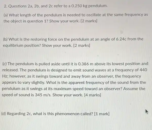 2. Questions 2a, 2b and 2c refer to a 0.250 kg pendulum.
(a) What length of the pendulum is needed to oscillate at the same frequency as
the object in question 1? Show your work [2 marks]
(b) What is the restoring force on the pendulum at an angle of 6.24c from the
equilibrium position?Show your work. [2 marks]
(c) The pendulum is pulled aside until it is 0.386 m above its lowest position and
released. The pendulum is designed to emit sound waves at a frequency of 440
Hz; however, as it swings toward and away from an observer, the frequency
appears to vary slightly . What is the apparent frequency of the sound from the
pendulum as it swings at its maximum speed toward an observer?Assume the
speed of sound is 345m/s Show your work. [4 marks]
(d) Regarding 2c, what is this phenomenon called? [1 mark]