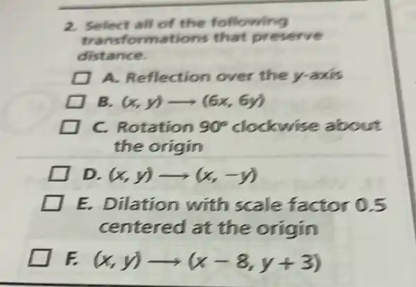 2. Select all of the following
transforr nations that preserve
distance.
A Reflectio mover the y-axis
B. (x,y)arrow (6x,6y)
C.Rotation 90^circ  clockwise about
the origin
D (x,y)arrow (x,-y)
E. Dilat sc ale factor 0.5
centered at the o rigin
F (x,y)arrow (x-8,y+3)