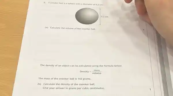 2. A snooker ball is a sphere
with a diameter of 5.2 cm.
(a) Calculate the volume of the snooker ball.
The density of an object can be calculated using the formula below.
Density=(mass)/(volume)
The mass of the snooker ball is 142 grams.
(b) Calculate the density of the snooker ball.
Give your answer in grams per cubic centimetre.