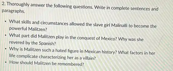 2. Thoroughly answer the following questions. Write in complete sentences and
paragraphs.
- What skills and circumstances allowed the slave girl Malinalli to become the
powerful Malitzen?
What part did Malitzen play in the conquest of Mexico? Why was she
revered by the Spanish?
Why is Malitzen such a hated figure in Mexican history? What factors in her
life complicate characterizing her as a villain?
- How should Malitzen be remembered?