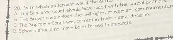 20. With which statement would the autnor
A. The Supreme court should have sided with the school moment
B. The Brown case helped the civil rights movement gain momentum
C. The Supreme Court was correct in their Plessy decision.
D. Schools should not have been forced to integrate.