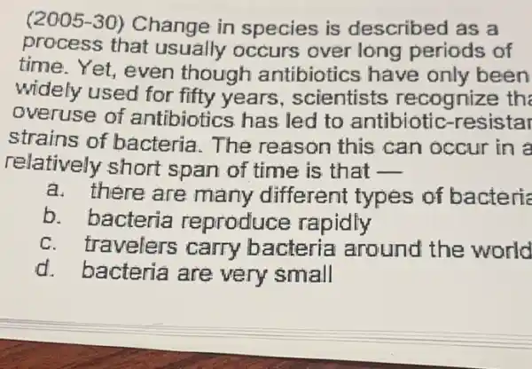 2005-30) Change in species is described as a
process that usually occurs over long periods of
time. Yet, even though antibiotics have only been
widely used for fifty years, scientists recognize the
overuse of antibiotics has led to antibiotic -resistar
strains of bacteria. The reason this can occur in a
relatively short span of time is that __
a. there are many different types of bacteria
b. bacteria reproduc e rapidly
c. travelers carry bacteria around the world
d. bacteria are very small