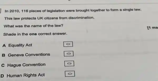 In 2010,116 pieces of legislation were brought together to form a single law.
This law protects UK citizens from discrimination.
What was the name of the law?
Shade in the one correct answer.
A Equality Act
B Geneva Conventions
C Hague Convention
D Human Rights Act
[1 ma