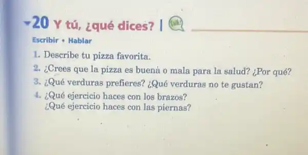 -20
Y tú, ¿qué dices?
Escribir - Hablar
1. Describe tu pizza favorita.
2. ¿Crees que la pizza es buená o mala para la salud?¿Por qué?
3. ¿Qué verduras prefieres? ¿Qué verduras no te gustan?
4. ¿Qué ejercicio haces con los brazos?
¿Qué ejercicio haces con las piernas?