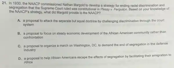 21. In 1930, the NAACP commissioned Nathan Margold to develop a strategy for ending racial discrimination and
segregation that the Court ruled was constitutional in Plessy v. Ferguson.Based on your knowledge of
the NAACP's strategy, what did Margold provide to the NAACP?
A. a proposal to attack the separate but equal doctrine by challenging discrimination through the court
system
B. a proposal to focus on steady economic development of the African American community rather than
confrontation
C. a proposal to organize a march on Washington DC, to demand the end of segregation in the defense
industry
D. a proposal to help African Americans escape the effects of segregation by facilitating their emigration to
Africa