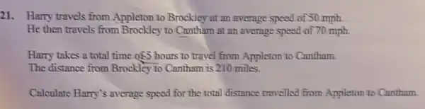 21. Harry travels from Appleton to Brockiey at an evernge speed of 50 mph.
He then travels from Brockley to Cantham at an average speed of 70 mph.
Harry takes a total time of5 hours to travel from Appleton to Cantham.
The distance from Brockley To Cantham is 210 miles.
Calculate Harry's average speed for the total distance travelled from Appleton to Cantham.