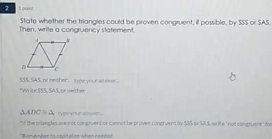 2
1 point
State whether the triangles could be proven congruent, if possible, by SSS or SAS.
Then, write a congruency statement.
SSS, SAS, or neither: square 
"Write SSS, SAS, or neither
Delta ADCcong Delta  type your answer.
"If the triangles are not congruentor cannot be proven congruent by SSS or SAS, write "not congruent"for
"Remember to capitalize when needed