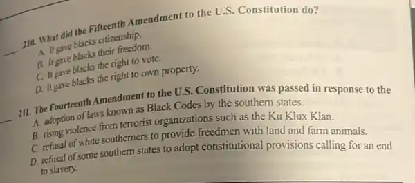 __
210. What did the Fifteenth Amendment to the U.S. Constitution do?
A. It gave blacks citizenship.
B. It gave blacks their freedom.
C. It gave blacks the right to vote.
D. It gave blacks the right to own property.
__
211. The Fourteenth Amendment to the U.S.Constitution was passed in response to the
A. adoption of laws known as Black Codes by the southern states.
B. rising violence from terrorist organizations such as the Ku Klux Klan.
C. refusal of white southerners to provide freedmen with land and farm animals.
D. refusal of some southern states to adopt constitutional provisions calling for an end
to slavery.