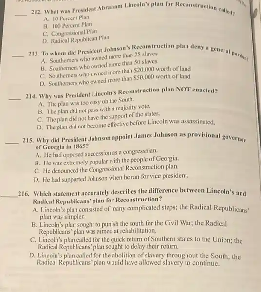 __
212. What was President Abraham Lincoln's plan for Reconstruction called?
A. 10 Percent Plan
B. 100 Percent Plan
C. Congressional Plan
D. Radical Republican Plan
__ 213. To whom did President Johnson's Reconstruction plan deny n general pardon?
A. Southemers who owned more than 25 slaves
B. Southemers who owned more than 50 slaves
C. Southemers who owned more than
 20,000 worth of land
D. Southerners who owned more than
 50,000 worth of land
__
214. Why was President Lincoln's Reconstruction plan NOT enacted?
A. The plan was too easy on the South.
B. The plan did not pass with a majority vote.
C. The plan did not have the support of the states.
D. The plan did not become effective before Lincoln was assassinated.
__
215. Why did President Johnson appoint James Johnson as provisional governor
of Georgia in 1865?
A. He had opposed succession as a congressman.
B. He was extremely popular with the people of Georgia.
C. He denounced the Congressional Reconstruction plan.
D. He had supported Johnson when he ran for vice president.
__ 216. Which statement accurately describes the difference between Lincoln's and
Radical Republicans' plan for Reconstruction?
A. Lincoln's plan consisted of many complicated steps the Radical Republicans'
plan was simpler.
B. Lincoln's plan sought to punish the south for the Civil War.the Radical
Republicans' plan was aimed at rehabilitation.
C. Lincoln's plan called for the quick return of Southern states to the Union;the
Radical Republicans' plan sought to delay their return.
D. Lincoln's plan called for the abolition of slavery throughout the South the
Radical Republicans' plan would have allowed slavery to continue.