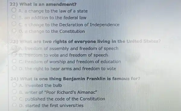 22) What is an amendment?
A. a change to the law of a state
B. an addition to the federal law
C. a change to the Declaration of Independence
D. a change to the Constitution
What are two rights of everyone living in the United States?
A. freedom of assembly and freedom of speech
B. freedom to vote and freedom of speech
C. freedom of worship and freedom of education
D. the right to bear arms and freedom to vote
24) What is one thing Benjamin Franklinis famous for?
A. invented the bulb
B. writer of "Poor Richard's Almanac'
C. published the code of the Constitution