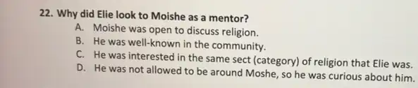 22. Why did Elie look to Moishe as a mentor?
A. Moishe was open to discuss religion.
B. He was well-known in the community.
C. He was interested in the same sect (category) of religion that Elie was.
D. He was not allowed to be around Moshe, so he was curious about him.