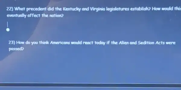 22) What precedent did the Kentucky and Virginia legislatures establish? How would this
eventually affect the nation?
23) How do you think Americans would react today if the Alien and Sedition Acts were
passed?