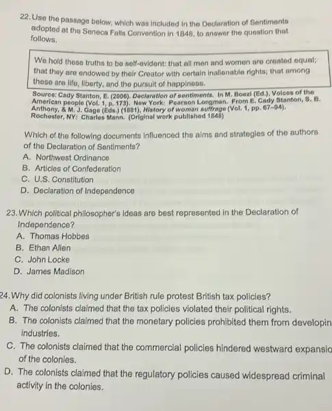 22. Use the passage below, which was included in the Declaration of Sentiments
adopted at the Seneca Falls Convention in 1848 to answer the question that
follows.
We hold these truths to be self-evldent:that all men and women are created equal;
that they are endowed by their Creator with certain Inalionable rights,that among
these are life, liberty and the pursuit of happiness.
Source: Cady Stanton, E (2006). Declaration of sentiments. In M. Boezl (Ed.), Volces of the
American people (Vol New York: Pearson Longman. From E. Cady Stanton, S. B.
Anthony, &M.J. Gage (Eds ) (1881), History of woman suffrage (Vol. 1, pp.
Rochester, NY: Charles Mann. (Original work published 1848)
Which of the following documents Influenced the aims and strategies of the authors
of the Declaration of Sentiments?
A. Northwest Ordinance
B. Articles of Confederation
C. U.S. Constitution
D. Declaration of Independence
23. Which political philosopher's ideas are best represented in the Declaration of
Independence?
A. Thomas Hobbes
B. Ethan Allen
C. John Locke
D. James Madison
24.Why did colonists living under British rule protest British tax policies?
A. The colonists claimed that the tax policies violated their political rights.
B. The colonists claimed that the monetary policies prohibited them from developin
industries.
C. The colonists claimed that the commercial policies hindered westward expansio
of the colonies.
D. The colonists claimed that the regulatory policies caused widespread criminal
activity in the colonies.