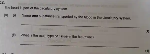 22.
boold ent ni noiteithsonoo nilueni edil esessipeb nellew
onimmiwe
The heart is part of the circulatory system.
(a) (i)
Name one substance transported by the blood in the circulatory system.
__
dosmote
(ii) What is the main type of tissue in the heart wall?
__
(1)
(1)